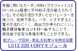 負極に用いるカーボン材料(グラファイト)は30〜50μm程度に平均粒子径が揃えられている。その粒子径が大きいとセパレーターを傷つけ、危険である。一方、小さすぎると、電子が流れにくく、高出力が得られにくい。粒子径分布をコントロールすることで、高性能で安定な負極を得ることができる。乾式レーザ回折散乱法粒度分布測定装置 LS13 320+DRYモジュール
